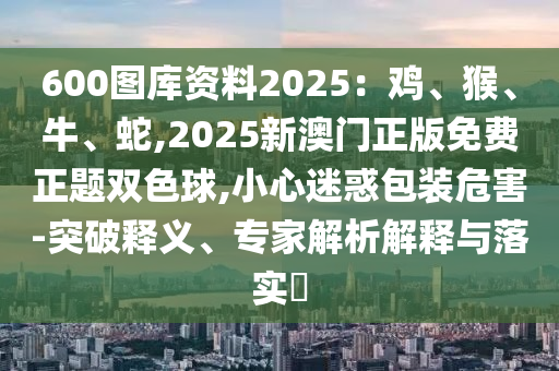 600圖庫資料2025：雞、猴、牛、蛇,2025新澳門正版免費正題雙色球,小心迷惑包裝危害-突破釋義、專家解析解釋與落實?