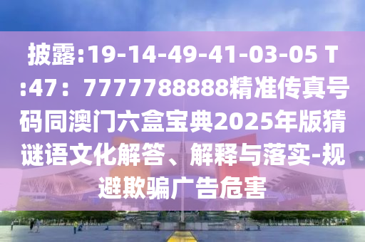 披露:19-14-49-41-03-05 T:47：7777788888精準(zhǔn)傳真號碼同澳門六盒寶典2025年版猜謎語文化解答、解釋與落實-規(guī)避欺騙廣告危害
