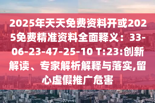 2025年天天免費(fèi)資料開或2025免費(fèi)精準(zhǔn)資料全面釋義：33-06-23-47-25-10 T:23:創(chuàng)新解讀、專家解析解釋與落實(shí),留心虛假推廣危害