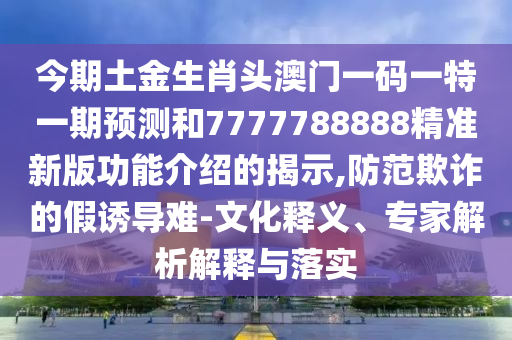 今期土金生肖頭澳門一碼一特一期預(yù)測和7777788888精準(zhǔn)新版功能介紹的揭示,防范欺詐的假誘導(dǎo)難-文化釋義、專家解析解釋與落實(shí)