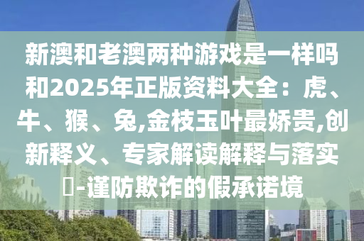 新澳和老澳兩種游戲是一樣嗎和2025年正版資料大全：虎、牛、猴、兔,金枝玉葉最嬌貴,創(chuàng)新釋義、專家解讀解釋與落實?-謹防欺詐的假承諾境