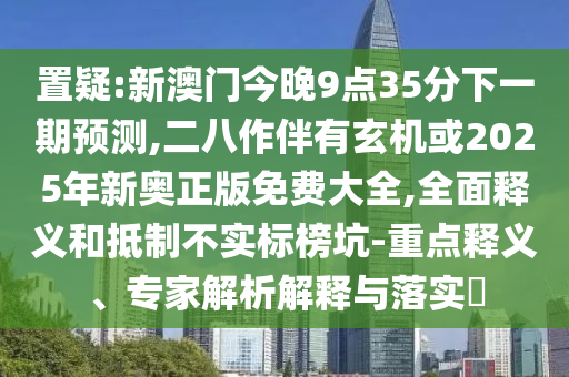 置疑:新澳門今晚9點(diǎn)35分下一期預(yù)測(cè),二八作伴有玄機(jī)或2025年新奧正版免費(fèi)大全,全面釋義和抵制不實(shí)標(biāo)榜坑-重點(diǎn)釋義、專家解析解釋與落實(shí)?