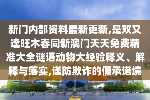 新門內(nèi)部資料最新更新,是雙又逢旺木春同新澳門天天免費(fèi)精準(zhǔn)大全謎語(yǔ)動(dòng)物大經(jīng)驗(yàn)釋義、解釋與落實(shí),謹(jǐn)防欺詐的假承諾境