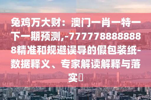 兔雞萬大財：澳門一肖一特一下一期預(yù)測,-7777788888888精準(zhǔn)和規(guī)避誤導(dǎo)的假包裝紙-數(shù)據(jù)釋義、專家解讀解釋與落實?
