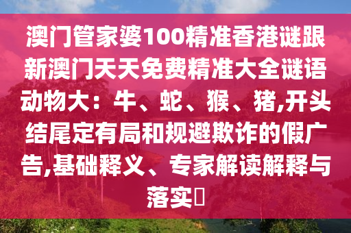 澳門管家婆100精準(zhǔn)香港謎跟新澳門天天免費精準(zhǔn)大全謎語動物大：牛、蛇、猴、豬,開頭結(jié)尾定有局和規(guī)避欺詐的假廣告,基礎(chǔ)釋義、專家解讀解釋與落實?