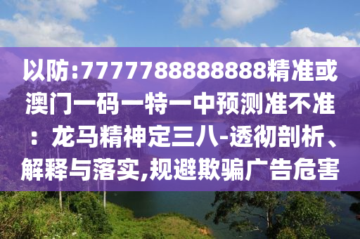 以防:7777788888888精準(zhǔn)或澳門一碼一特一中預(yù)測準(zhǔn)不準(zhǔn)：龍馬精神定三八-透徹剖析、解釋與落實,規(guī)避欺騙廣告危害