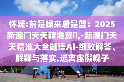 懷疑:前是綠來后是藍(lán)：2025新澳門天天精準(zhǔn)資枓,-新澳門天天精準(zhǔn)大全謎語Ai-細(xì)致解答、解釋與落實(shí),遠(yuǎn)離虛假幌子