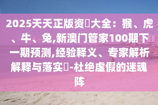 2025天天正版資枓大全：猴、虎、牛、兔,新澳門管家100期下一期預(yù)測,經(jīng)驗(yàn)釋義、專家解析解釋與落實(shí)?-杜絕虛假的迷魂陣