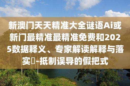 新澳門天天精準大全謎語Ai或新門最精準最精準免費和2025數(shù)據(jù)釋義、專家解讀解釋與落實?-抵制誤導的假把式