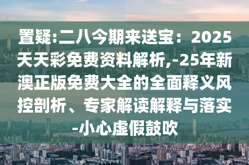 置疑:二八今期來送寶：2025天天彩免費資料解析,-25年新澳正版免費大全的全面釋義風控剖析、專家解讀解釋與落實-小心虛假鼓吹