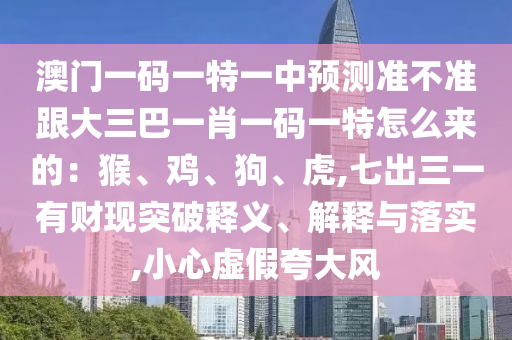 澳門一碼一特一中預測準不準跟大三巴一肖一碼一特怎么來的：猴、雞、狗、虎,七出三一有財現(xiàn)突破釋義、解釋與落實,小心虛假夸大風