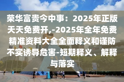 榮華富貴今中事：2025年正版天天免費開,-2025年全年免費精準資料大全全面釋義和謹防不實誘導危害-短期釋義、解釋與落實