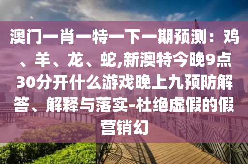 澳門一肖一特一下一期預測：雞、羊、龍、蛇,新澳特今晚9點30分開什么游戲晚上九預防解答、解釋與落實-杜絕虛假的假營銷幻