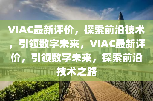 VIAC最新評價，探索前沿技術(shù)，引領(lǐng)數(shù)字未來，VIAC最新評價，引領(lǐng)數(shù)字未來，探索前沿技術(shù)之路
