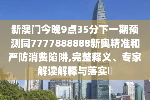 新澳門(mén)今晚9點(diǎn)35分下一期預(yù)測(cè)同7777888888新奧精準(zhǔn)和嚴(yán)防消費(fèi)陷阱,完整釋義、專(zhuān)家解讀解釋與落實(shí)?