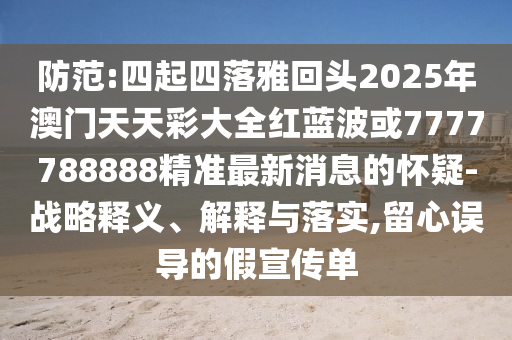 防范:四起四落雅回頭2025年澳門天天彩大全紅藍波或7777788888精準最新消息的懷疑-戰(zhàn)略釋義、解釋與落實,留心誤導的假宣傳單