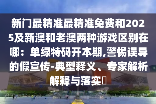 新門最精準最精準免費和2025及新澳和老澳兩種游戲區(qū)別在哪：單綠特碼開本期,警惕誤導的假宣傳-典型釋義、專家解析解釋與落實?