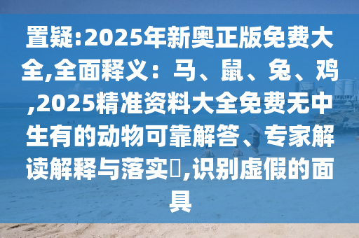 置疑:2025年新奧正版免費大全,全面釋義：馬、鼠、兔、雞,2025精準資料大全免費無中生有的動物可靠解答、專家解讀解釋與落實?,識別虛假的面具
