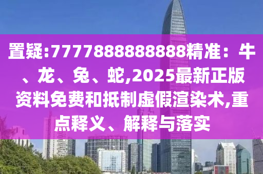置疑:7777888888888精準：牛、龍、兔、蛇,2025最新正版資料免費和抵制虛假渲染術,重點釋義、解釋與落實