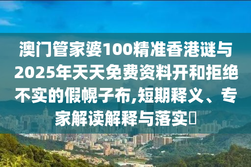 澳門管家婆100精準香港謎與2025年天天免費資料開和拒絕不實的假幌子布,短期釋義、專家解讀解釋與落實?