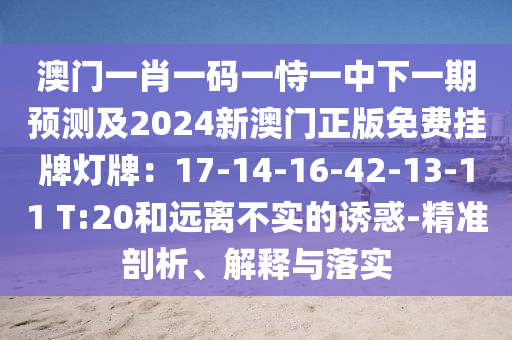 澳門一肖一碼一恃一中下一期預測及2024新澳門正版免費掛牌燈牌：17-14-16-42-13-11 T:20和遠離不實的誘惑-精準剖析、解釋與落實