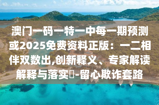 澳門一碼一特一中每一期預(yù)測或2025免費(fèi)資料正版：一二相伴雙數(shù)出,創(chuàng)新釋義、專家解讀解釋與落實(shí)?-留心欺詐套路