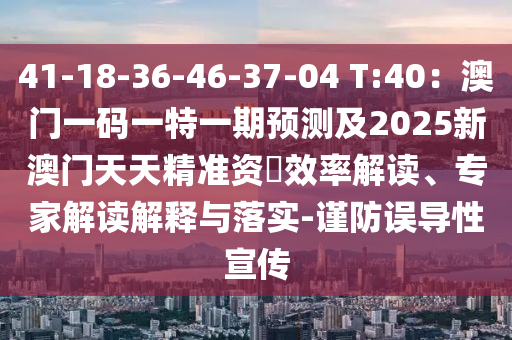 41-18-36-46-37-04 T:40：澳門一碼一特一期預(yù)測及2025新澳門天天精準(zhǔn)資枓效率解讀、專家解讀解釋與落實(shí)-謹(jǐn)防誤導(dǎo)性宣傳
