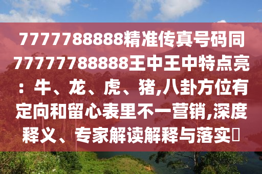 7777788888精準(zhǔn)傳真號碼同77777788888王中王中特點亮：牛、龍、虎、豬,八卦方位有定向和留心表里不一營銷,深度釋義、專家解讀解釋與落實?