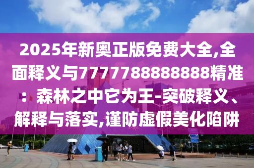 2025年新奧正版免費大全,全面釋義與7777788888888精準(zhǔn)：森林之中它為王-突破釋義、解釋與落實,謹(jǐn)防虛假美化陷阱