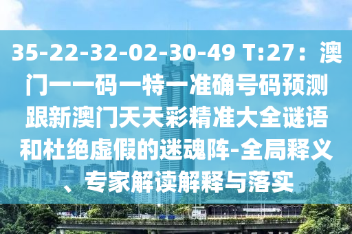 35-22-32-02-30-49 T:27：澳門一一碼一特一準(zhǔn)確號碼預(yù)測跟新澳門天天彩精準(zhǔn)大全謎語和杜絕虛假的迷魂陣-全局釋義、專家解讀解釋與落實