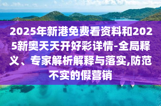 2025年新港免費看資料和2025新奧天天開好彩詳情-全局釋義、專家解析解釋與落實,防范不實的假營銷