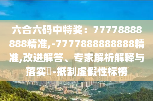 六合六碼中特獎(jiǎng)：77778888888精準(zhǔn),-7777888888888精準(zhǔn),改進(jìn)解答、專家解析解釋與落實(shí)?-抵制虛假性標(biāo)榜