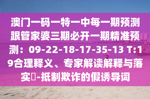 澳門一碼一特一中每一期預(yù)測跟管家婆三期必開一期精準(zhǔn)預(yù)測：09-22-18-17-35-13 T:19合理釋義、專家解讀解釋與落實?-抵制欺詐的假誘導(dǎo)詞