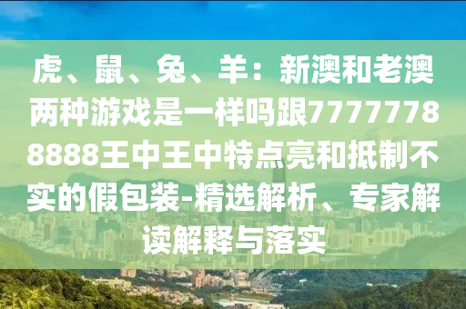 虎、鼠、兔、羊：新澳和老澳兩種游戲是一樣嗎跟77777788888王中王中特點(diǎn)亮和抵制不實(shí)的假包裝-精選解析、專家解讀解釋與落實(shí)