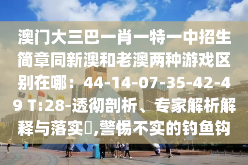 澳門大三巴一肖一特一中招生簡章同新澳和老澳兩種游戲區(qū)別在哪：44-14-07-35-42-49 T:28-透徹剖析、專家解析解釋與落實(shí)?,警惕不實(shí)的釣魚鉤