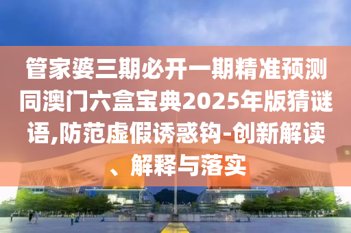 管家婆三期必開一期精準(zhǔn)預(yù)測同澳門六盒寶典2025年版猜謎語,防范虛假誘惑鉤-創(chuàng)新解讀、解釋與落實(shí)