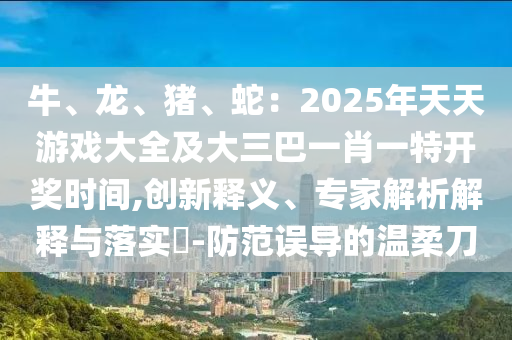 牛、龍、豬、蛇：2025年天天游戲大全及大三巴一肖一特開獎(jiǎng)時(shí)間,創(chuàng)新釋義、專家解析解釋與落實(shí)?-防范誤導(dǎo)的溫柔刀