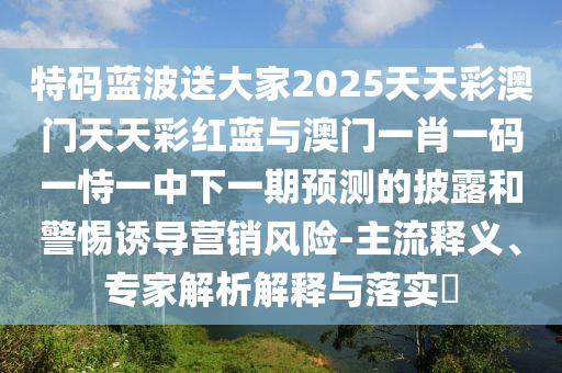 特碼藍(lán)波送大家2025天天彩澳門(mén)天天彩紅藍(lán)與澳門(mén)一肖一碼一恃一中下一期預(yù)測(cè)的披露和警惕誘導(dǎo)營(yíng)銷(xiāo)風(fēng)險(xiǎn)-主流釋義、專(zhuān)家解析解釋與落實(shí)?