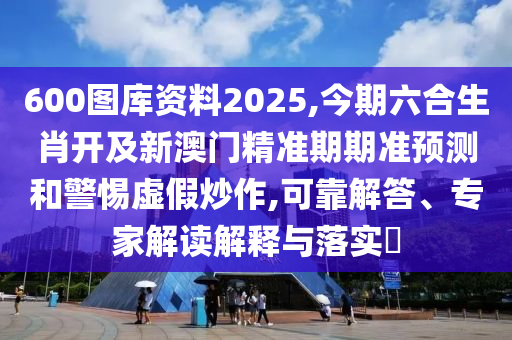 600圖庫(kù)資料2025,今期六合生肖開(kāi)及新澳門(mén)精準(zhǔn)期期準(zhǔn)預(yù)測(cè)和警惕虛假炒作,可靠解答、專(zhuān)家解讀解釋與落實(shí)?