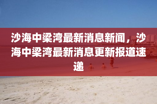 沙海中梁灣最新消息新聞，沙海中梁灣最新消息更新報(bào)道速遞