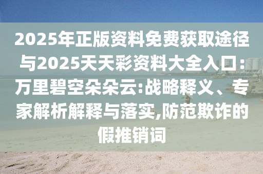 2025年正版資料免費(fèi)獲取途徑與2025天天彩資料大全入口：萬(wàn)里碧空朵朵云:戰(zhàn)略釋義、專(zhuān)家解析解釋與落實(shí),防范欺詐的假推銷(xiāo)詞