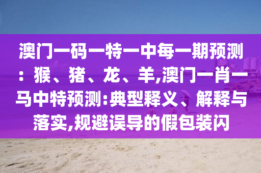澳門(mén)一碼一特一中每一期預(yù)測(cè)：猴、豬、龍、羊,澳門(mén)一肖一馬中特預(yù)測(cè):典型釋義、解釋與落實(shí),規(guī)避誤導(dǎo)的假包裝閃