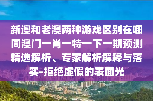 新澳和老澳兩種游戲區(qū)別在哪同澳門(mén)一肖一特一下一期預(yù)測(cè)精選解析、專(zhuān)家解析解釋與落實(shí)-拒絕虛假的表面光