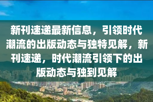 新刊速遞最新信息，引領(lǐng)時(shí)代潮流的出版動(dòng)態(tài)與獨(dú)特見(jiàn)解，新刊速遞，時(shí)代潮流引領(lǐng)下的出版動(dòng)態(tài)與獨(dú)到見(jiàn)解