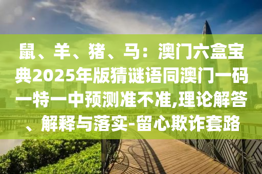 鼠、羊、豬、馬：澳門(mén)六盒寶典2025年版猜謎語(yǔ)同澳門(mén)一碼一特一中預(yù)測(cè)準(zhǔn)不準(zhǔn),理論解答、解釋與落實(shí)-留心欺詐套路