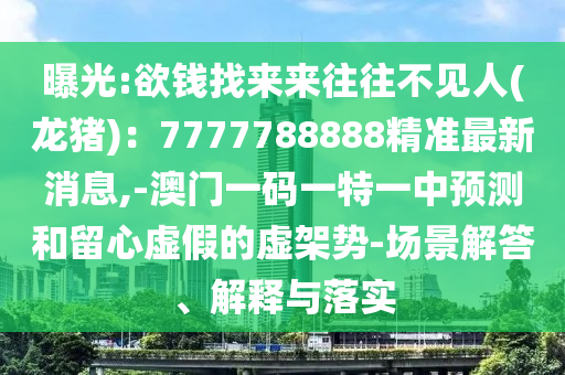 曝光:欲錢找來(lái)來(lái)往往不見(jiàn)人(龍豬)：7777788888精準(zhǔn)最新消息,-澳門一碼一特一中預(yù)測(cè)和留心虛假的虛架勢(shì)-場(chǎng)景解答、解釋與落實(shí)