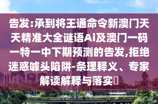 告發(fā):承到將王通命令新澳門天天精準(zhǔn)大全謎語(yǔ)Ai及澳門一碼一特一中下期預(yù)測(cè)的告發(fā),拒絕迷惑噱頭陷阱-條理釋義、專家解讀解釋與落實(shí)?