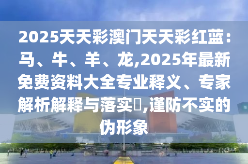 2025天天彩澳門天天彩紅藍：馬、牛、羊、龍,2025年最新免費資料大全專業(yè)釋義、專家解析解釋與落實?,謹防不實的偽形象