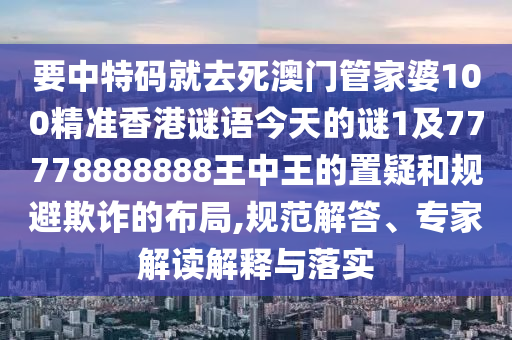 要中特碼就去死澳門管家婆100精準(zhǔn)香港謎語今天的謎1及77778888888王中王的置疑和規(guī)避欺詐的布局,規(guī)范解答、專家解讀解釋與落實