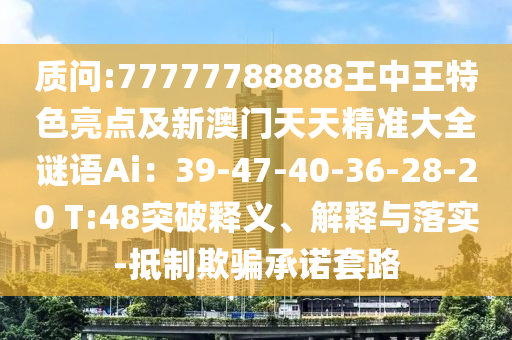 質(zhì)問:77777788888王中王特色亮點及新澳門天天精準(zhǔn)大全謎語Ai：39-47-40-36-28-20 T:48突破釋義、解釋與落實-抵制欺騙承諾套路